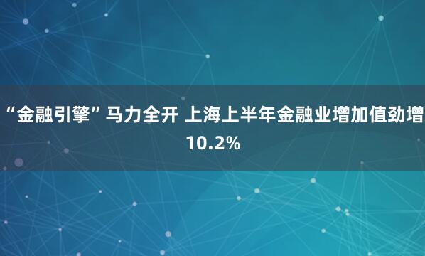 “金融引擎”马力全开 上海上半年金融业增加值劲增10.2%