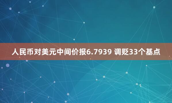 人民币对美元中间价报6.7939 调贬33个基点