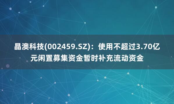 晶澳科技(002459.SZ)：使用不超过3.70亿元闲置募集资金暂时补充流动资金