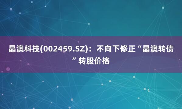 晶澳科技(002459.SZ)：不向下修正“晶澳转债”转股价格