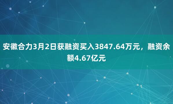 安徽合力3月2日获融资买入3847.64万元,融资余额4.67亿元