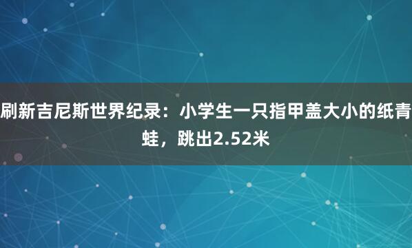 刷新吉尼斯世界纪录：小学生一只指甲盖大小的纸青蛙，跳出2.52米