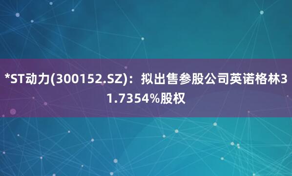 *ST动力(300152.SZ)：拟出售参股公司英诺格林31.7354%股权