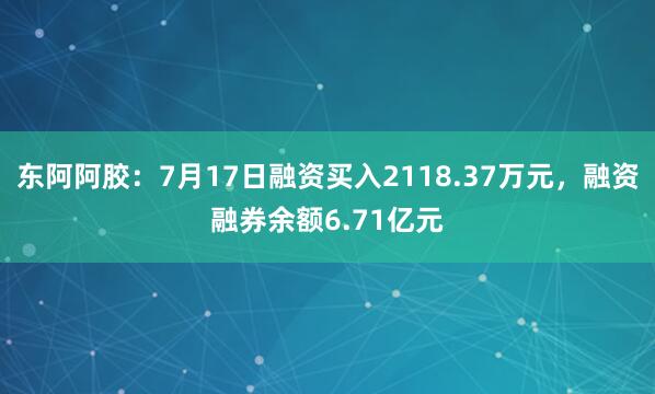 东阿阿胶：7月17日融资买入2118.37万元，融资融券余额6.71亿元