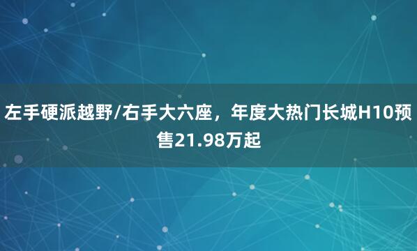 左手硬派越野/右手大六座，年度大热门长城H10预售21.98万起