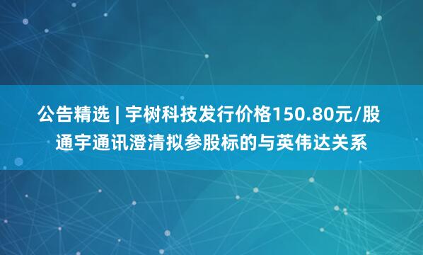 公告精选 | 宇树科技发行价格150.80元/股 通宇通讯澄清拟参股标的与英伟达关系