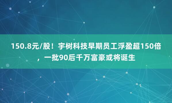 150.8元/股！宇树科技早期员工浮盈超150倍，一批90后千万富豪或将诞生