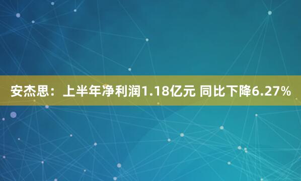 安杰思:上半年净利润1.18亿元 同比下降6.27%