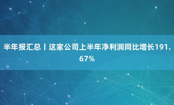 半年报汇总丨这家公司上半年净利润同比增长191.67%