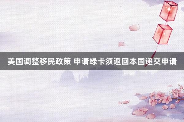 美国调整移民政策 申请绿卡须返回本国递交申请
