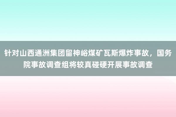 针对山西通洲集团留神峪煤矿瓦斯爆炸事故，国务院事故调查组将较真碰硬开展事故调查