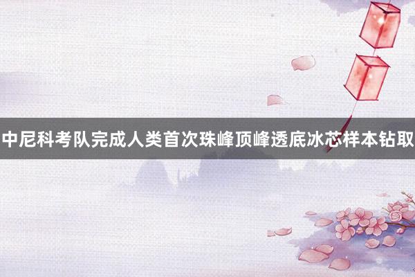 中尼科考队完成人类首次珠峰顶峰透底冰芯样本钻取