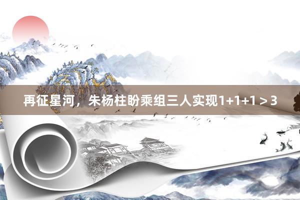 再征星河，朱杨柱盼乘组三人实现1+1+1＞3