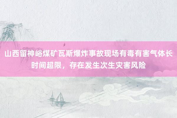 山西留神峪煤矿瓦斯爆炸事故现场有毒有害气体长时间超限，存在发生次生灾害风险