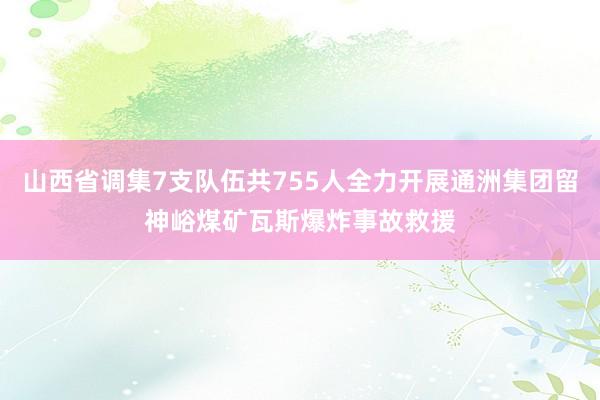 山西省调集7支队伍共755人全力开展通洲集团留神峪煤矿瓦斯爆炸事故救援
