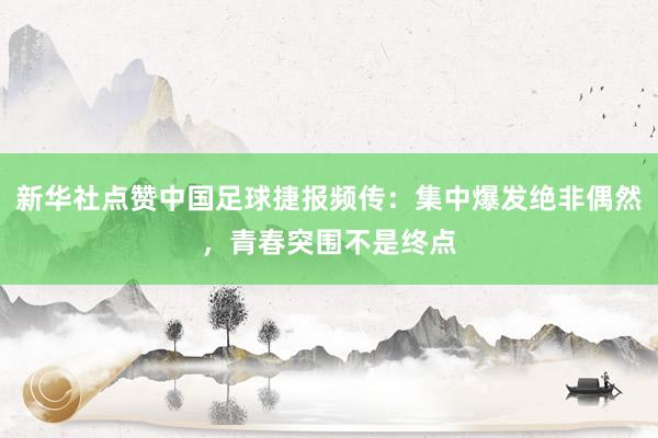 新华社点赞中国足球捷报频传：集中爆发绝非偶然，青春突围不是终点