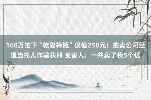 168万拍下“乾隆梅瓶”仅值250元！拍卖公司经理当托儿诈骗获刑 受害人：一共卖了我5个亿