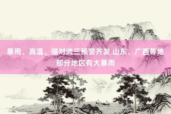 暴雨、高温、强对流三预警齐发 山东、广西等地部分地区有大暴雨