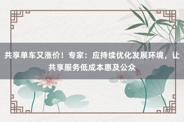 共享单车又涨价！专家：应持续优化发展环境，让共享服务低成本惠及公众