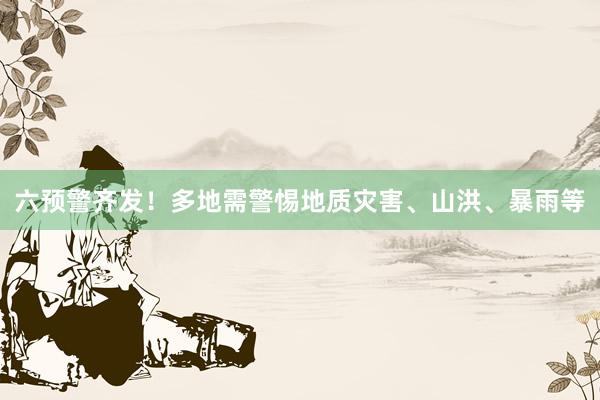 六预警齐发！多地需警惕地质灾害、山洪、暴雨等
