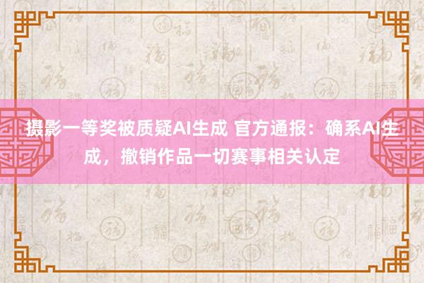 摄影一等奖被质疑AI生成 官方通报：确系AI生成，撤销作品一切赛事相关认定