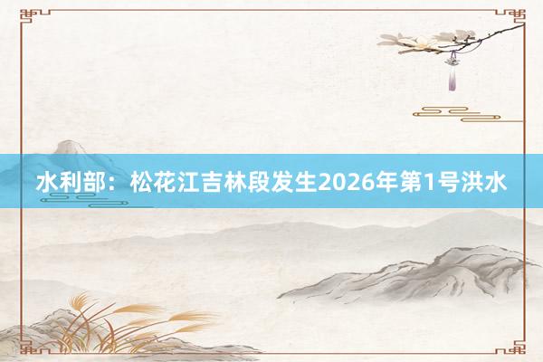 水利部：松花江吉林段发生2026年第1号洪水