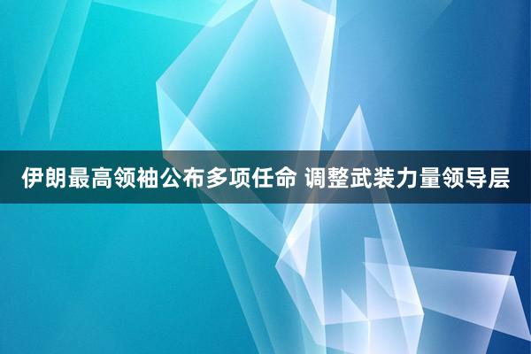 伊朗最高领袖公布多项任命 调整武装力量领导层