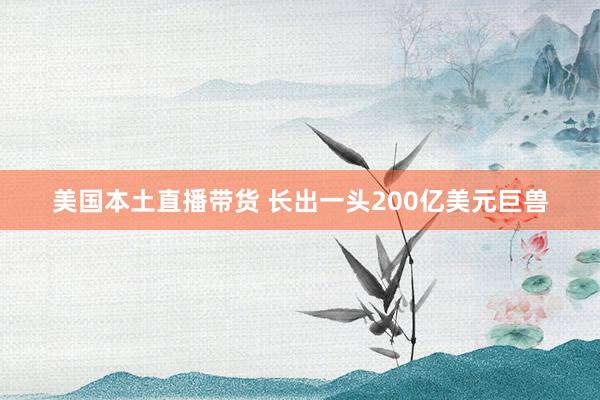 美国本土直播带货 长出一头200亿美元巨兽