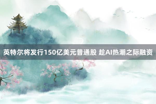 英特尔将发行150亿美元普通股 趁AI热潮之际融资