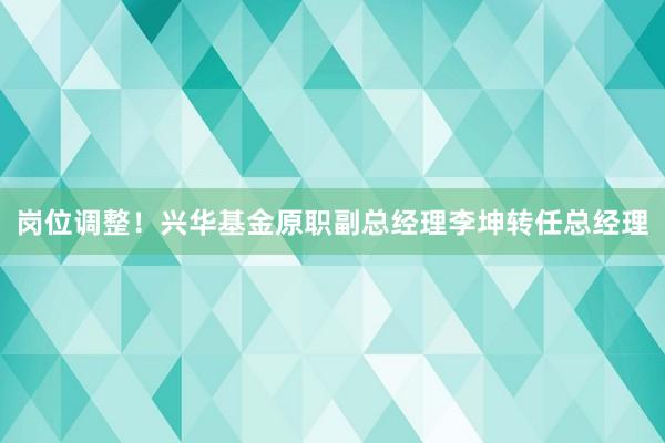 岗位调整！兴华基金原职副总经理李坤转任总经理