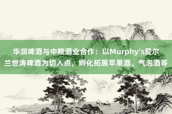 华润啤酒与中粮酒业合作：以Murphy’s爱尔兰世涛啤酒为切入点，孵化拓展苹果酒、气泡酒等