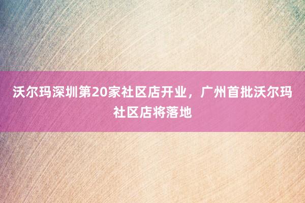 沃尔玛深圳第20家社区店开业，广州首批沃尔玛社区店将落地
