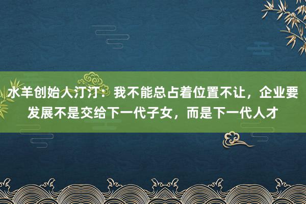 水羊创始人汀汀：我不能总占着位置不让，企业要发展不是交给下一代子女，而是下一代人才