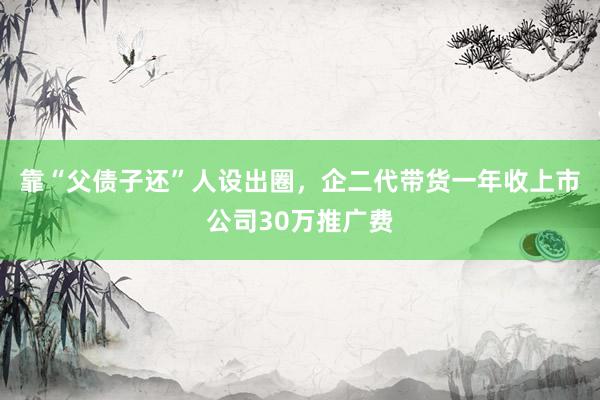 靠“父债子还”人设出圈，企二代带货一年收上市公司30万推广费