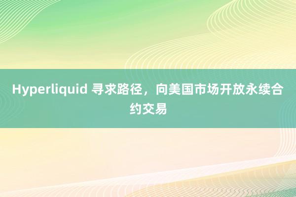 Hyperliquid 寻求路径，向美国市场开放永续合约交易