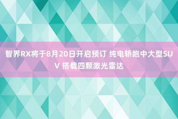 智界RX将于8月20日开启预订 纯电轿跑中大型SUV 搭载四颗激光雷达