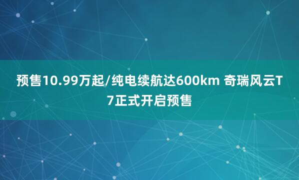 预售10.99万起/纯电续航达600km 奇瑞风云T7正式开启预售