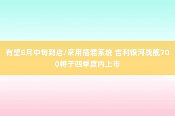 有望8月中旬到店/采用插混系统 吉利银河战舰700将于四季度内上市