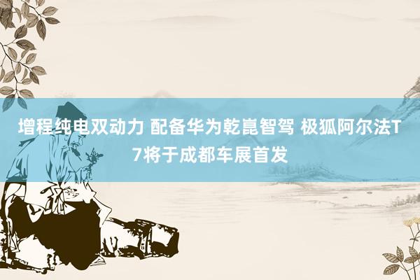 增程纯电双动力 配备华为乾崑智驾 极狐阿尔法T7将于成都车展首发