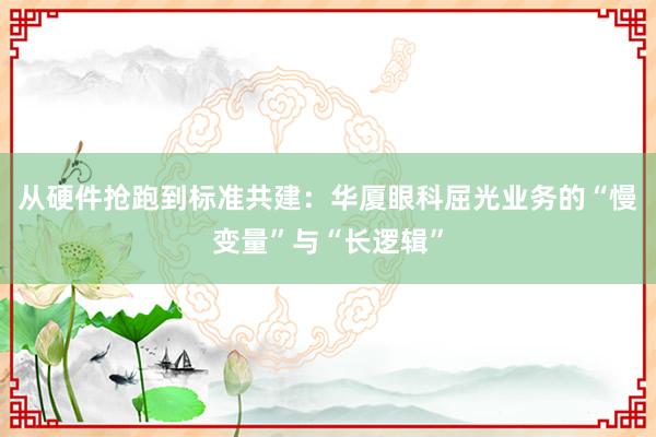 从硬件抢跑到标准共建：华厦眼科屈光业务的“慢变量”与“长逻辑”