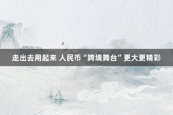 走出去用起来 人民币“跨境舞台”更大更精彩