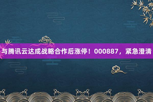 与腾讯云达成战略合作后涨停！000887，紧急澄清