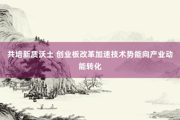 共培新质沃土 创业板改革加速技术势能向产业动能转化