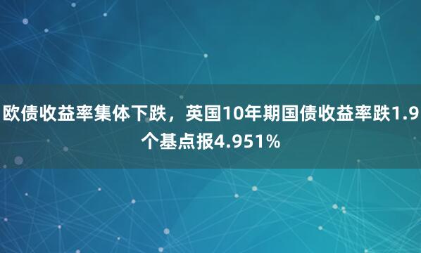 欧债收益率集体下跌，英国10年期国债收益率跌1.9个基点报4.951%