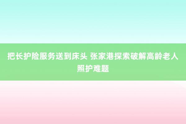 把长护险服务送到床头 张家港探索破解高龄老人照护难题
