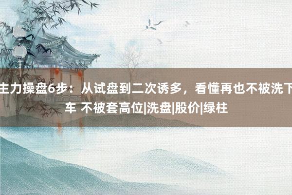 主力操盘6步：从试盘到二次诱多，看懂再也不被洗下车 不被套高位|洗盘|股价|绿柱