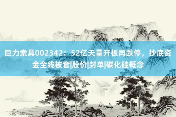 巨力索具002342：52亿天量开板再跌停，抄底资金全线被套|股价|封单|碳化硅概念