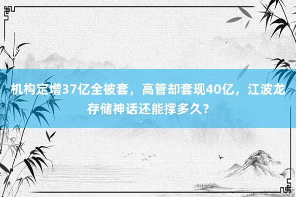 机构定增37亿全被套，高管却套现40亿，江波龙存储神话还能撑多久？