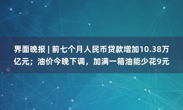 界面晚报 | 前七个月人民币贷款增加10.38万亿元；油价今晚下调，加满一箱油能少花9元