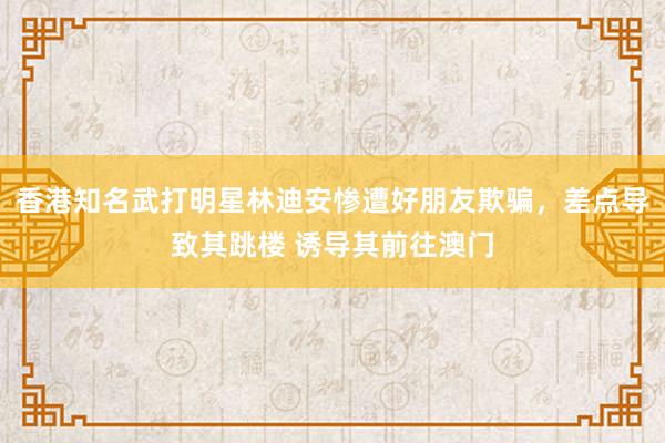 香港知名武打明星林迪安惨遭好朋友欺骗，差点导致其跳楼 诱导其前往澳门